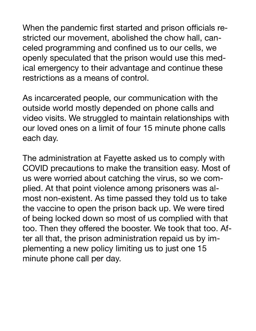 When the pandemic first started and prison officials re-
stricted our movement, abolished the chow hall, can-
celed programming and confined us to our cells, we
openly speculated that the prison would use this med-
ical emergency to their advantage and continue these
restrictions as a means of control.

As incarcerated people, our communication with the
outside world mostly depended on phone calls and
video visits. We struggled to maintain relationships with
our loved ones on a limit of four 15 minute phone calls
each day.

The administration at Fayette asked us to comply with
COVID precautions to make the transition easy. Most of
us were worried about catching the virus, so we com-
plied. At that point violence among prisoners was al-
most non-existent. As time passed they told us to take
the vaccine to open the prison back up. We were tired
of being locked down so most of us complied with that
too. Then they offered the booster. We took that too. Af-
ter all that, the prison administration repaid us by im-
plementing a new policy limiting us to just one 15
minute phone call per day.
